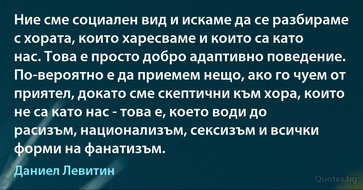 Ние сме социален вид и искаме да се разбираме с хората, които харесваме и които са като нас. Това е просто добро адаптивно поведение. По-вероятно е да приемем нещо, ако го чуем от приятел, докато сме скептични към хора, които не са като нас - това е, което води до расизъм, национализъм, сексизъм и всички форми на фанатизъм. (Даниел Левитин)