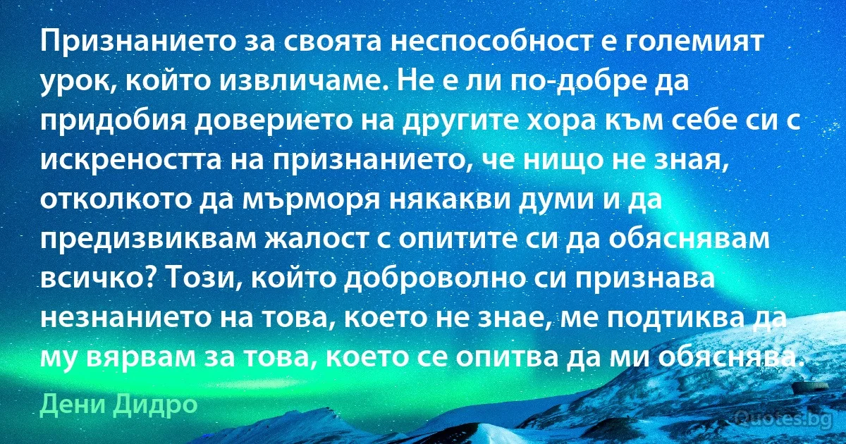 Признанието за своята неспособност е големият урок, който извличаме. Не е ли по-добре да придобия доверието на другите хора към себе си с искреността на признанието, че нищо не зная, отколкото да мърморя някакви думи и да предизвиквам жалост с опитите си да обяснявам всичко? Този, който доброволно си признава незнанието на това, което не знае, ме подтиква да му вярвам за това, което се опитва да ми обяснява. (Дени Дидро)