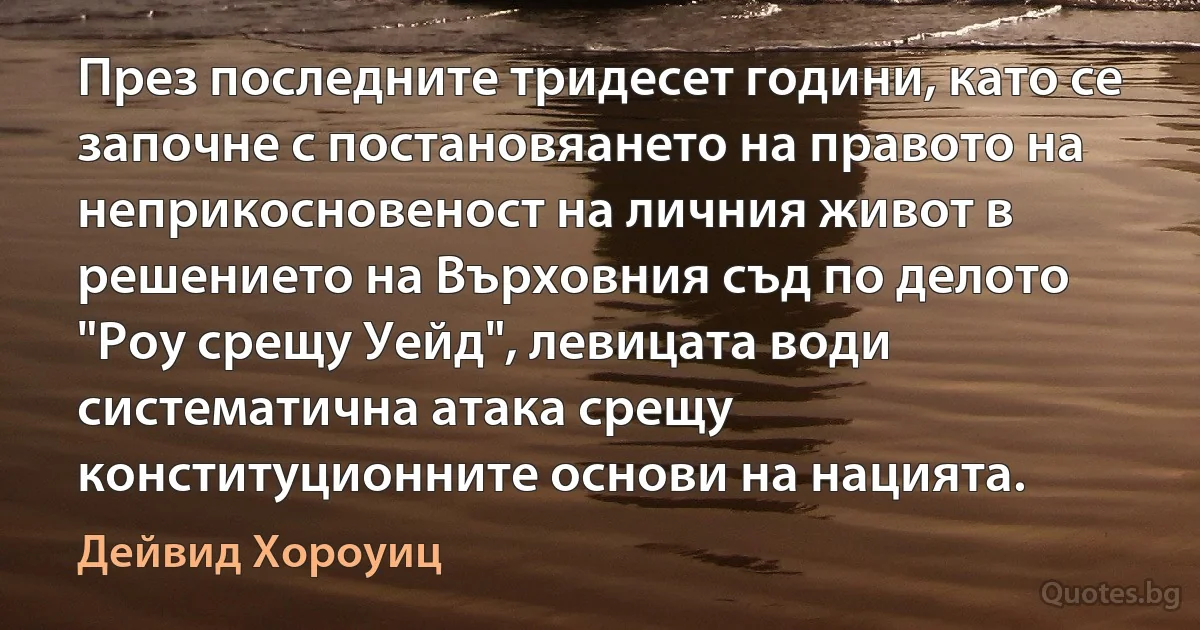 През последните тридесет години, като се започне с постановяането на правото на неприкосновеност на личния живот в решението на Върховния съд по делото "Роу срещу Уейд", левицата води систематична атака срещу конституционните основи на нацията. (Дейвид Хороуиц)