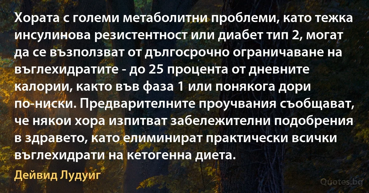 Хората с големи метаболитни проблеми, като тежка инсулинова резистентност или диабет тип 2, могат да се възползват от дългосрочно ограничаване на въглехидратите - до 25 процента от дневните калории, както във фаза 1 или понякога дори по-ниски. Предварителните проучвания съобщават, че някои хора изпитват забележителни подобрения в здравето, като елиминират практически всички въглехидрати на кетогенна диета. (Дейвид Лудуиг)