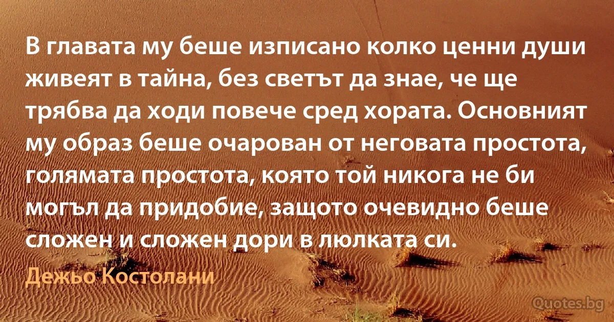 В главата му беше изписано колко ценни души живеят в тайна, без светът да знае, че ще трябва да ходи повече сред хората. Основният му образ беше очарован от неговата простота, голямата простота, която той никога не би могъл да придобие, защото очевидно беше сложен и сложен дори в люлката си. (Дежьо Костолани)