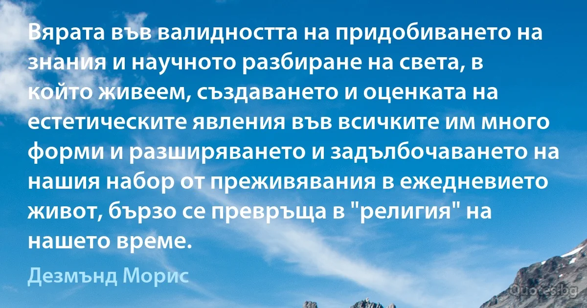 Вярата във валидността на придобиването на знания и научното разбиране на света, в който живеем, създаването и оценката на естетическите явления във всичките им много форми и разширяването и задълбочаването на нашия набор от преживявания в ежедневието живот, бързо се превръща в "религия" на нашето време. (Дезмънд Морис)