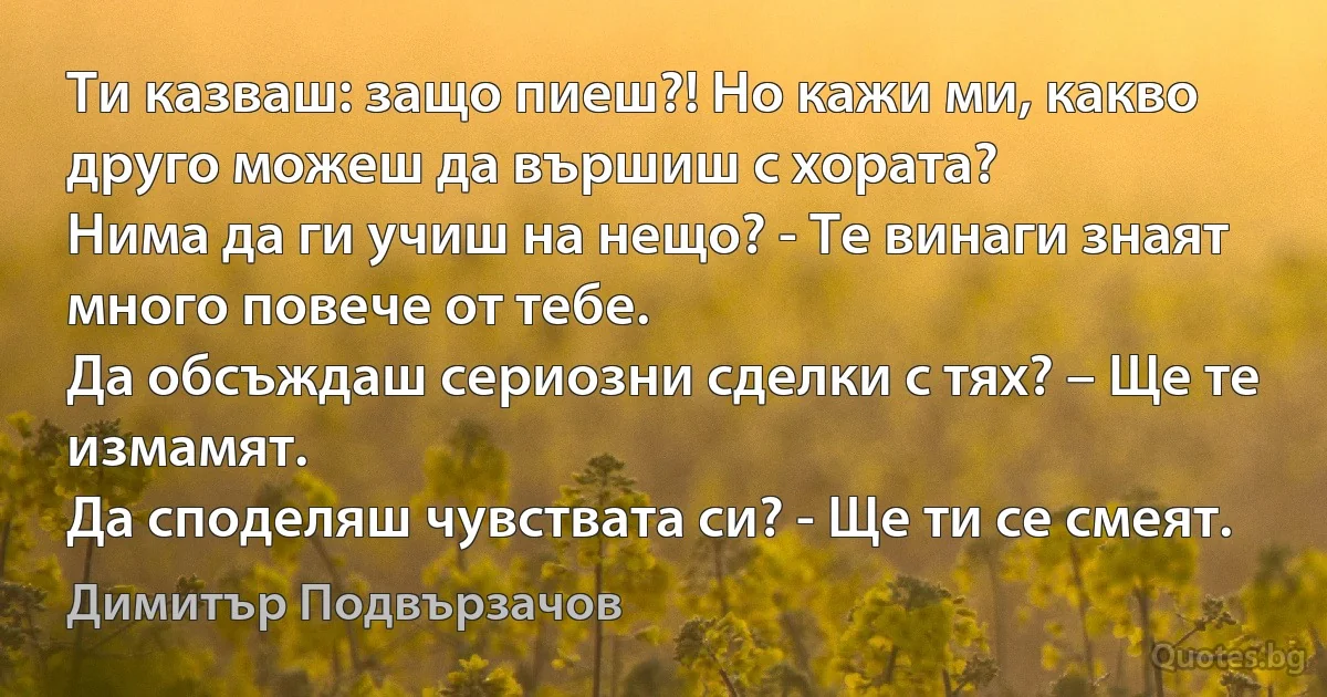 Ти казваш: защо пиеш?! Но кажи ми, какво друго можеш да вършиш с хората?
Нима да ги учиш на нещо? - Те винаги знаят много повече от тебе.
Да обсъждаш сериозни сделки с тях? – Ще те измамят.
Да споделяш чувствата си? - Ще ти се смеят. (Димитър Подвързачов)