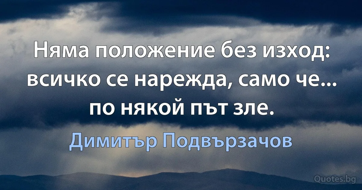 Няма положение без изход: всичко се нарежда, само че... по някой път зле. (Димитър Подвързачов)