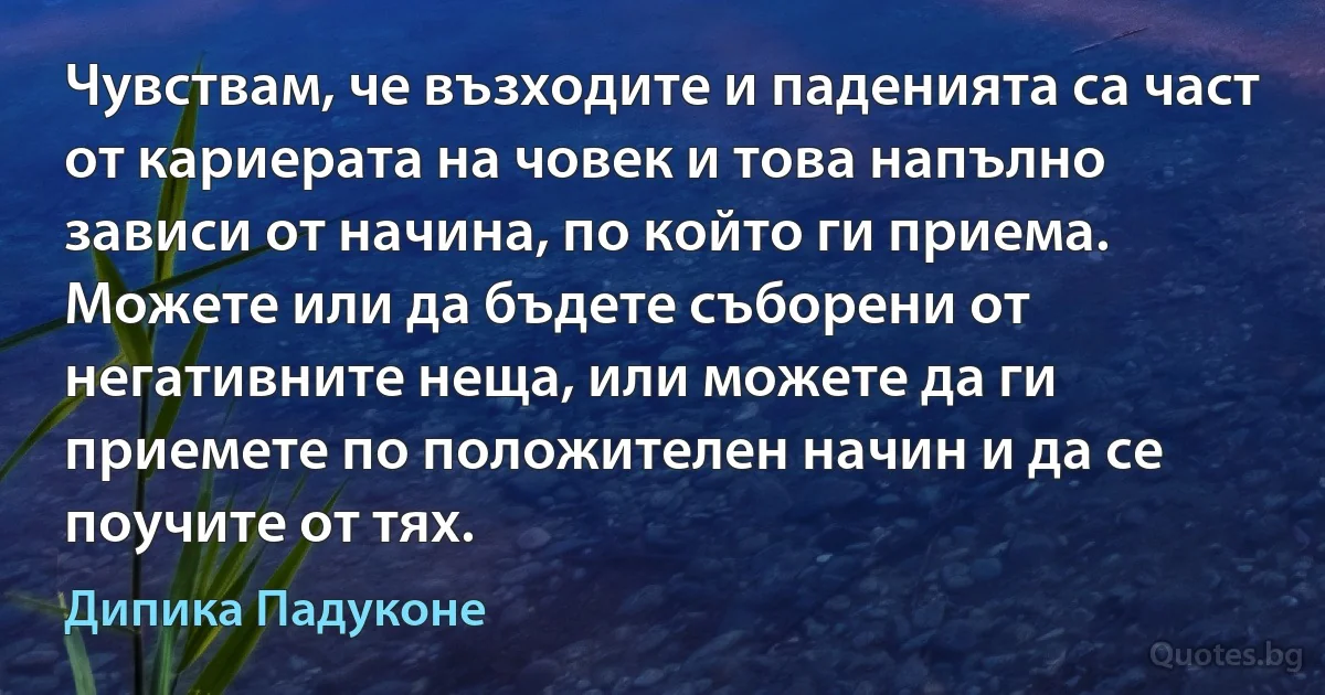 Чувствам, че възходите и паденията са част от кариерата на човек и това напълно зависи от начина, по който ги приема. Можете или да бъдете съборени от негативните неща, или можете да ги приемете по положителен начин и да се поучите от тях. (Дипика Падуконе)