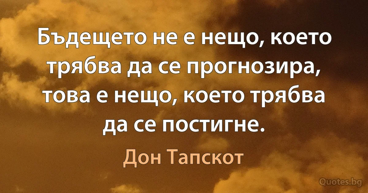 Бъдещето не е нещо, което трябва да се прогнозира, това е нещо, което трябва да се постигне. (Дон Тапскот)