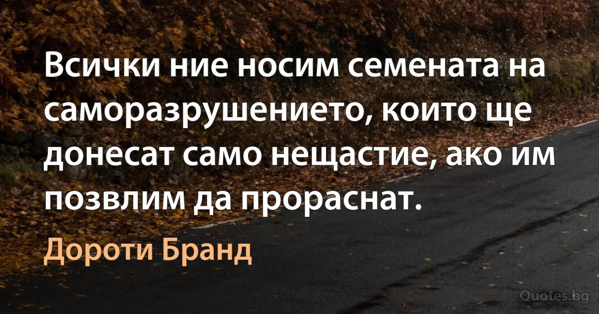 Всички ние носим семената на саморазрушението, които ще донесат само нещастие, ако им позвлим да прораснат. (Дороти Бранд)