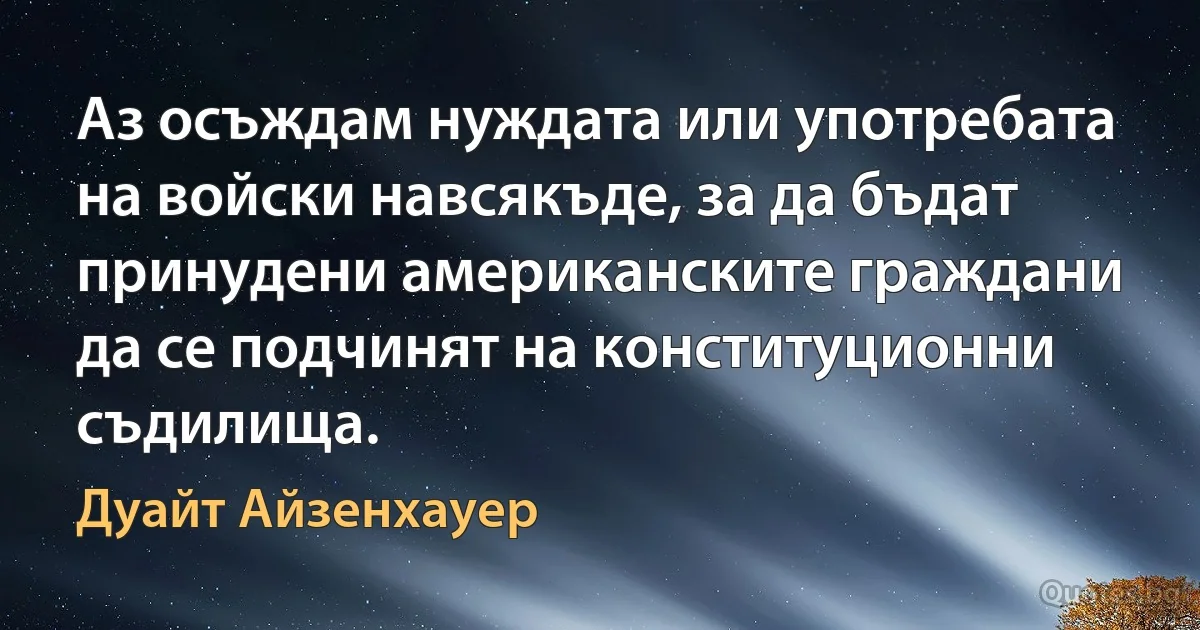 Аз осъждам нуждата или употребата на войски навсякъде, за да бъдат принудени американските граждани да се подчинят на конституционни съдилища. (Дуайт Айзенхауер)