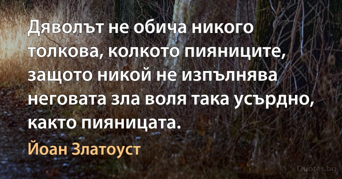 Дяволът не обича никого толкова, колкото пияниците, защото никой не изпълнява неговата зла воля така усърдно, както пияницата. (Йоан Златоуст)