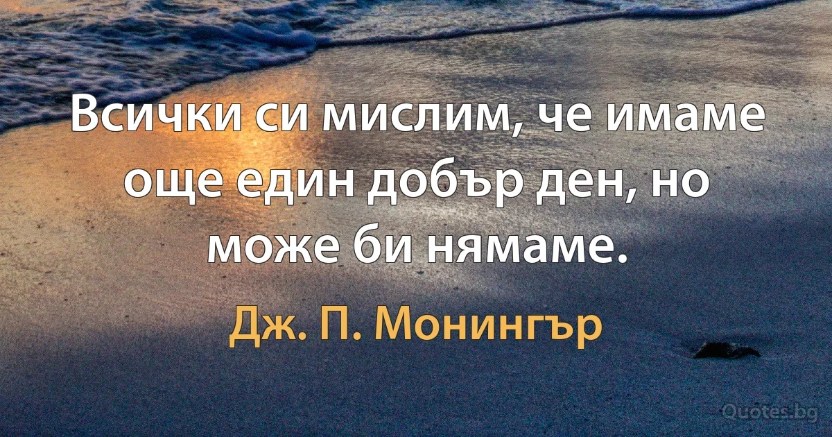 Всички си мислим, че имаме още един добър ден, но може би нямаме. (Дж. П. Монингър)