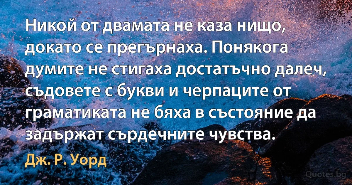 Никой от двамата не каза нищо, докато се прегърнаха. Понякога думите не стигаха достатъчно далеч, съдовете с букви и черпаците от граматиката не бяха в състояние да задържат сърдечните чувства. (Дж. Р. Уорд)