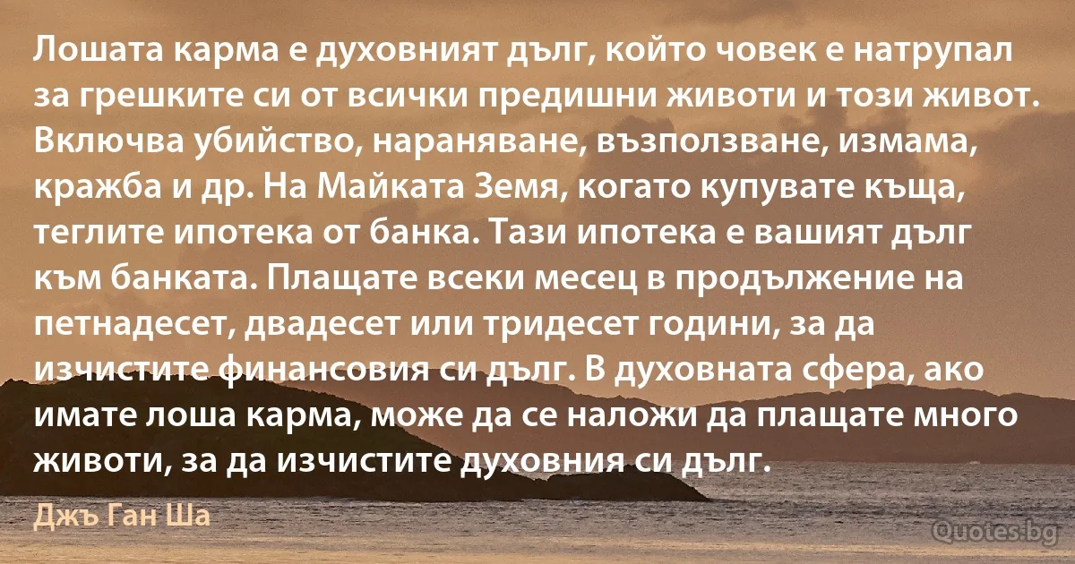 Лошата карма е духовният дълг, който човек е натрупал за грешките си от всички предишни животи и този живот. Включва убийство, нараняване, възползване, измама, кражба и др. На Майката Земя, когато купувате къща, теглите ипотека от банка. Тази ипотека е вашият дълг към банката. Плащате всеки месец в продължение на петнадесет, двадесет или тридесет години, за да изчистите финансовия си дълг. В духовната сфера, ако имате лоша карма, може да се наложи да плащате много животи, за да изчистите духовния си дълг. (Джъ Ган Ша)