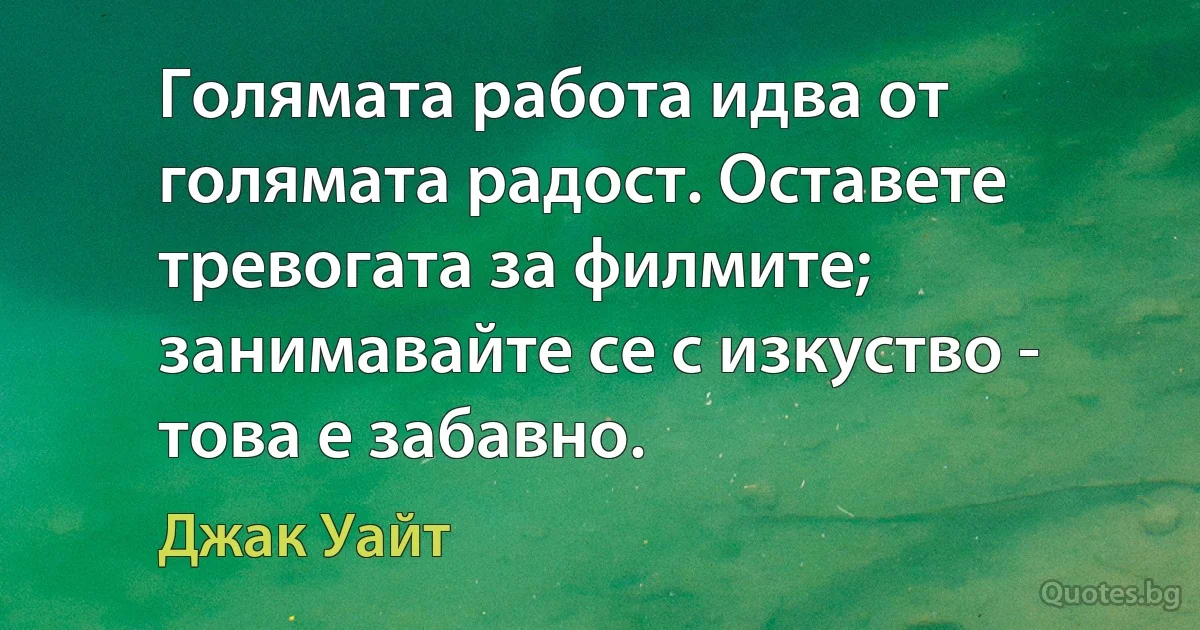 Голямата работа идва от голямата радост. Оставете тревогата за филмите; занимавайте се с изкуство - това е забавно. (Джак Уайт)