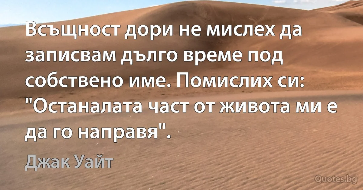 Всъщност дори не мислех да записвам дълго време под собствено име. Помислих си: "Останалата част от живота ми е да го направя". (Джак Уайт)