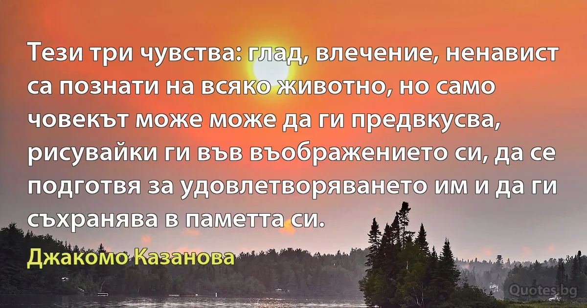 Тези три чувства: глад, влечение, ненавист са познати на всяко животно, но само човекът може може да ги предвкусва, рисувайки ги във въображението си, да се подготвя за удовлетворяването им и да ги съхранява в паметта си. (Джакомо Казанова)