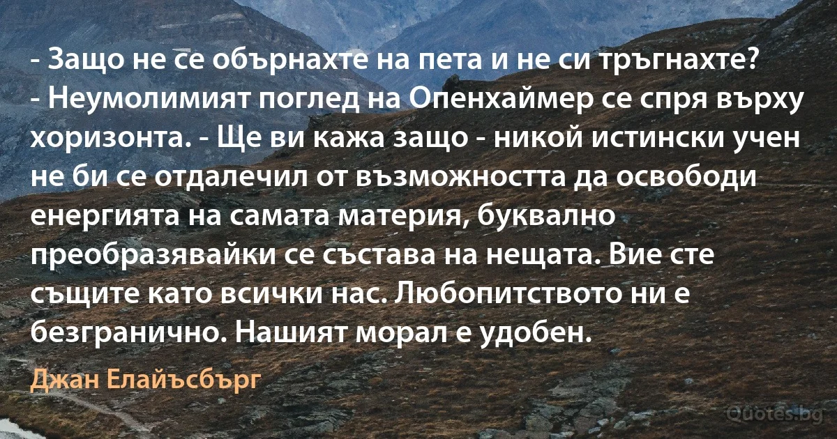 - Защо не се обърнахте на пета и не си тръгнахте? - Неумолимият поглед на Опенхаймер се спря върху хоризонта. - Ще ви кажа защо - никой истински учен не би се отдалечил от възможността да освободи енергията на самата материя, буквално преобразявайки се състава на нещата. Вие сте същите като всички нас. Любопитството ни е безгранично. Нашият морал е удобен. (Джан Елайъсбърг)