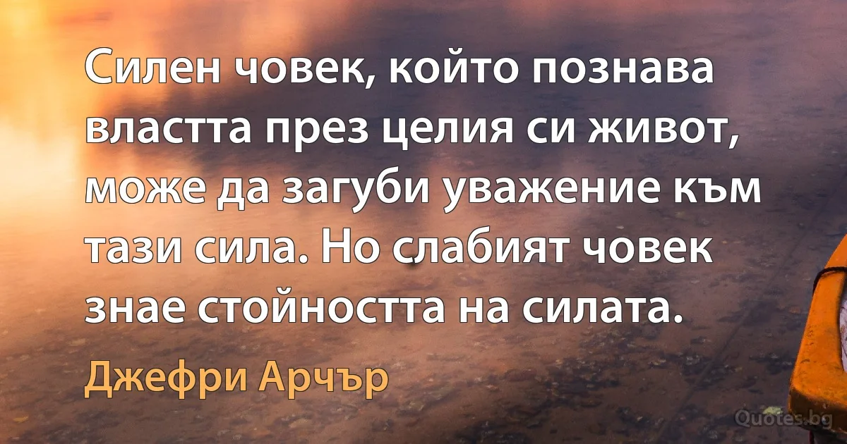 Силен човек, който познава властта през целия си живот, може да загуби уважение към тази сила. Но слабият човек знае стойността на силата. (Джефри Арчър)