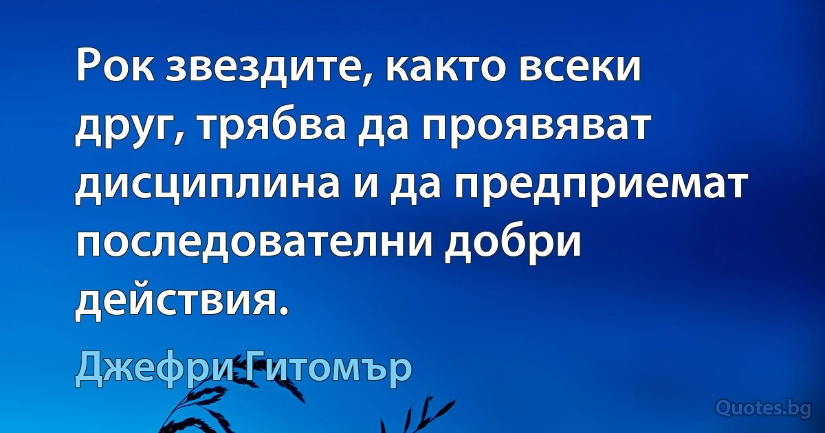 Рок звездите, както всеки друг, трябва да проявяват дисциплина и да предприемат последователни добри действия. (Джефри Гитомър)