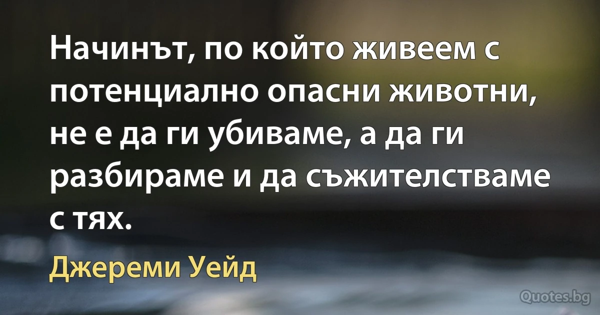 Начинът, по който живеем с потенциално опасни животни, не е да ги убиваме, а да ги разбираме и да съжителстваме с тях. (Джереми Уейд)