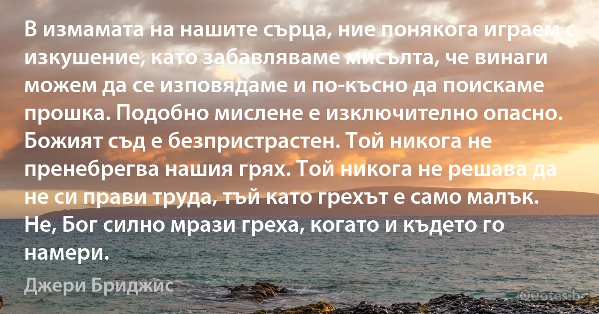 В измамата на нашите сърца, ние понякога играем с изкушение, като забавляваме мисълта, че винаги можем да се изповядаме и по-късно да поискаме прошка. Подобно мислене е изключително опасно. Божият съд е безпристрастен. Той никога не пренебрегва нашия грях. Той никога не решава да не си прави труда, тъй като грехът е само малък. Не, Бог силно мрази греха, когато и където го намери. (Джери Бриджис)