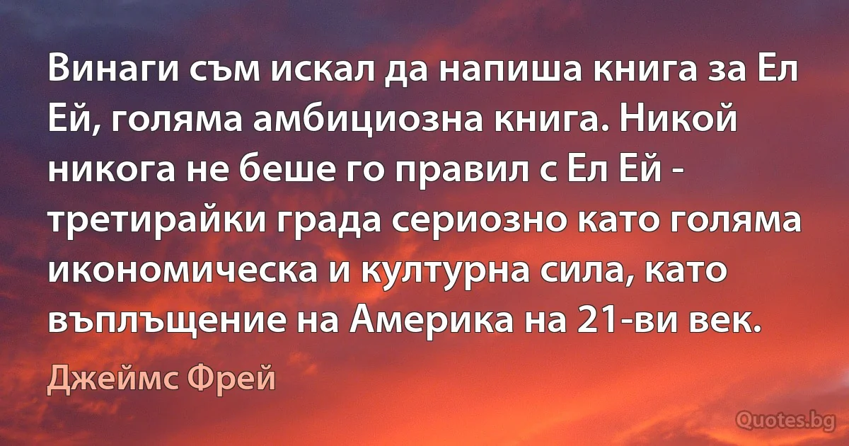 Винаги съм искал да напиша книга за Ел Ей, голяма амбициозна книга. Никой никога не беше го правил с Ел Ей - третирайки града сериозно като голяма икономическа и културна сила, като въплъщение на Америка на 21-ви век. (Джеймс Фрей)