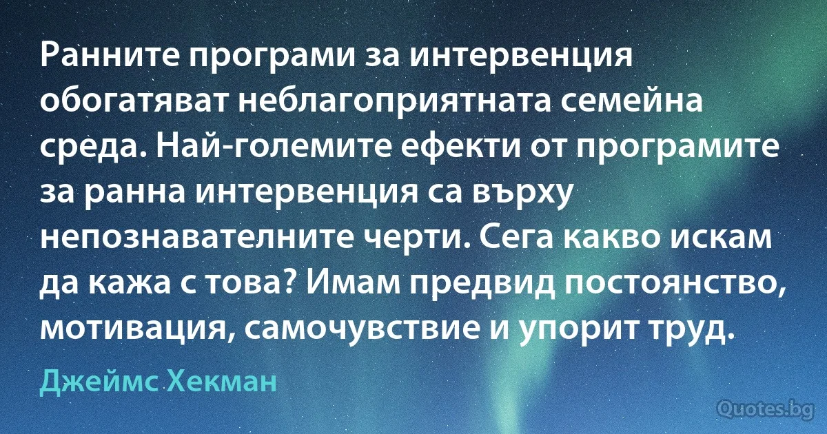 Ранните програми за интервенция обогатяват неблагоприятната семейна среда. Най-големите ефекти от програмите за ранна интервенция са върху непознавателните черти. Сега какво искам да кажа с това? Имам предвид постоянство, мотивация, самочувствие и упорит труд. (Джеймс Хекман)