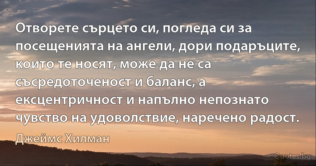 Отворете сърцето си, погледа си за посещенията на ангели, дори подаръците, които те носят, може да не са съсредоточеност и баланс, а ексцентричност и напълно непознато чувство на удоволствие, наречено радост. (Джеймс Хилман)