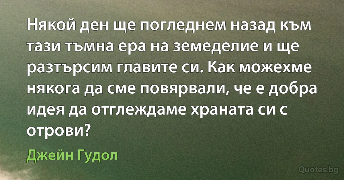 Някой ден ще погледнем назад към тази тъмна ера на земеделие и ще разтърсим главите си. Как можехме някога да сме повярвали, че е добра идея да отглеждаме храната си с отрови? (Джейн Гудол)