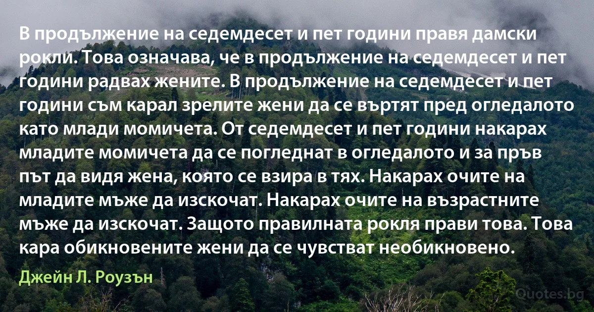 В продължение на седемдесет и пет години правя дамски рокли. Това означава, че в продължение на седемдесет и пет години радвах жените. В продължение на седемдесет и пет години съм карал зрелите жени да се въртят пред огледалото като млади момичета. От седемдесет и пет години накарах младите момичета да се погледнат в огледалото и за пръв път да видя жена, която се взира в тях. Накарах очите на младите мъже да изскочат. Накарах очите на възрастните мъже да изскочат. Защото правилната рокля прави това. Това кара обикновените жени да се чувстват необикновено. (Джейн Л. Роузън)