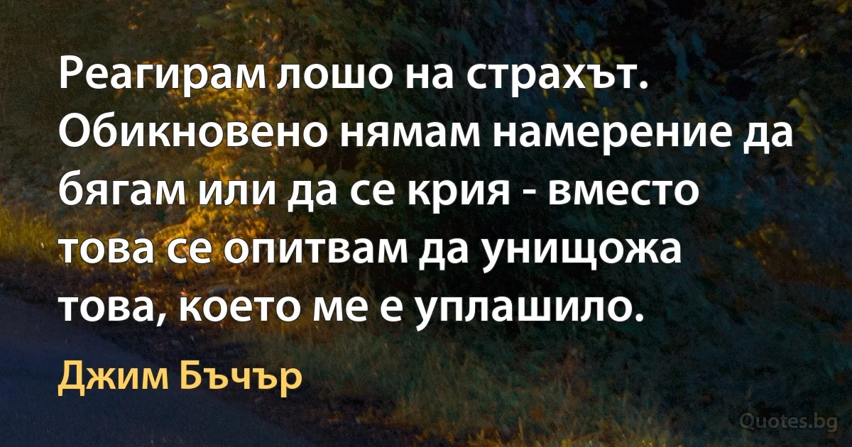 Реагирам лошо на страхът. Обикновено нямам намерение да бягам или да се крия - вместо това се опитвам да унищожа това, което ме е уплашило. (Джим Бъчър)