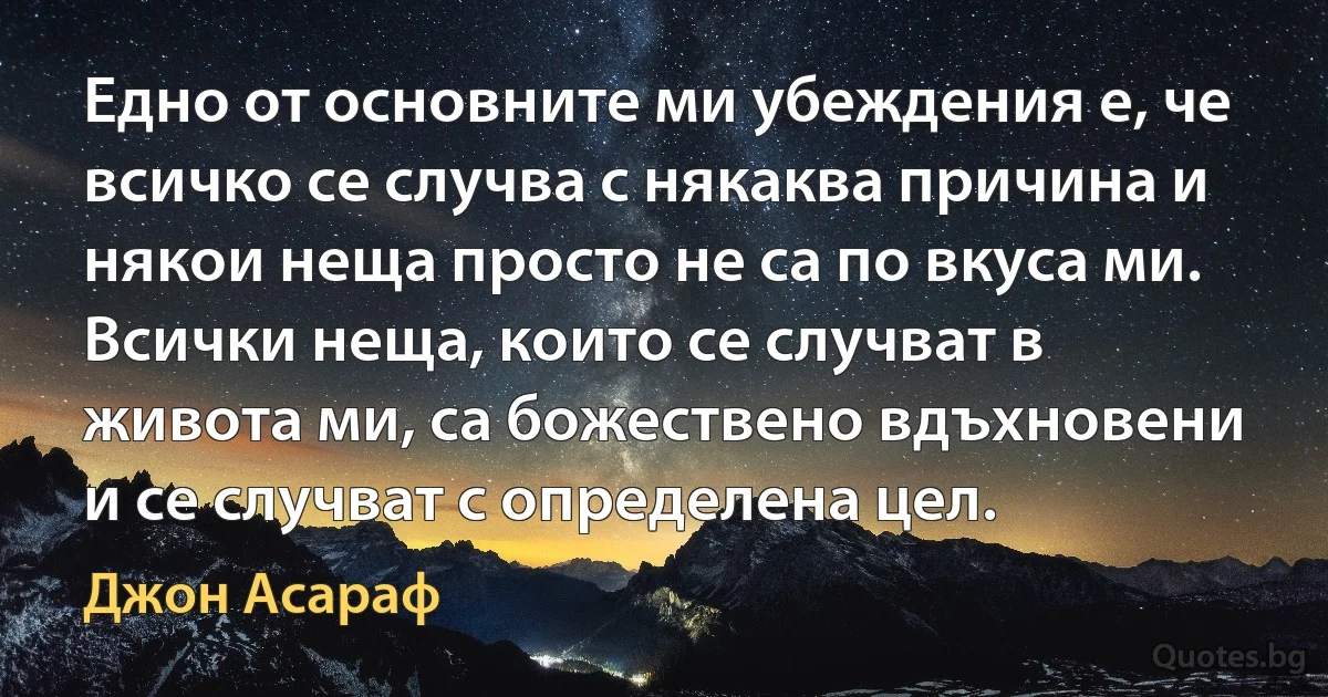 Едно от основните ми убеждения е, че всичко се случва с някаква причина и някои неща просто не са по вкуса ми. Всички неща, които се случват в живота ми, са божествено вдъхновени и се случват с определена цел. (Джон Асараф)