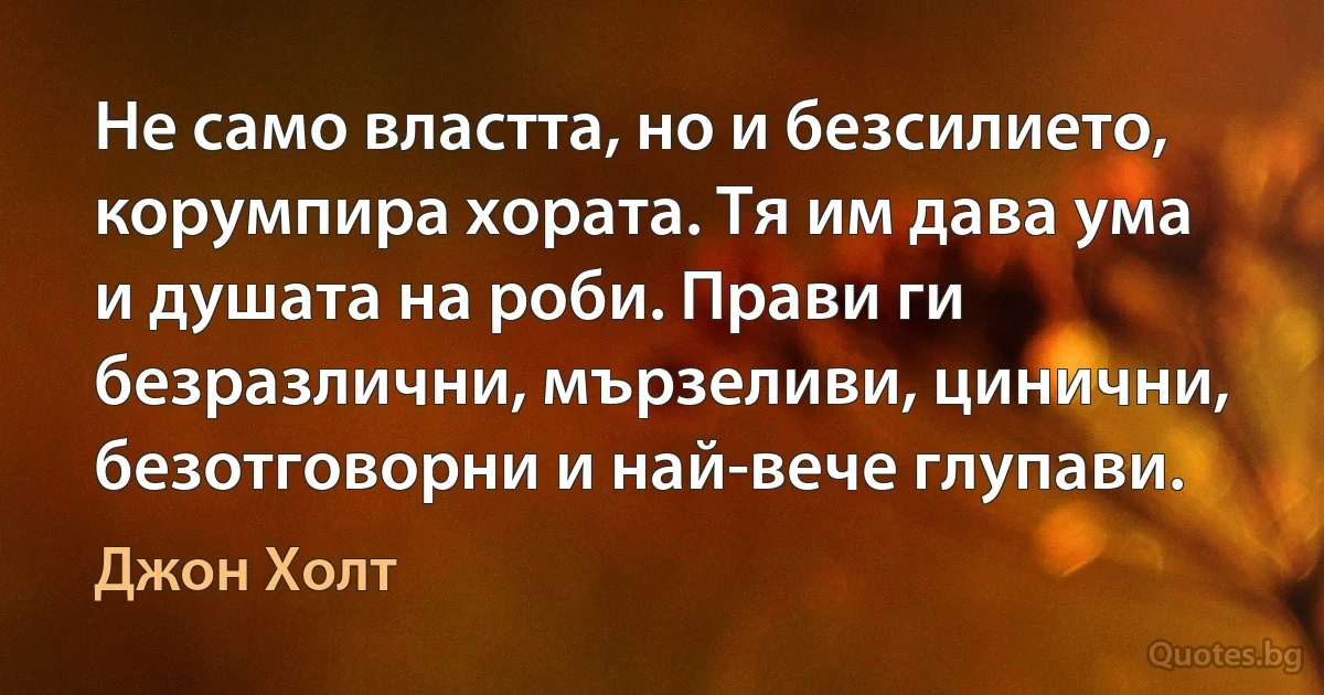 Не само властта, но и безсилието, корумпира хората. Тя им дава ума и душата на роби. Прави ги безразлични, мързеливи, цинични, безотговорни и най-вече глупави. (Джон Холт)