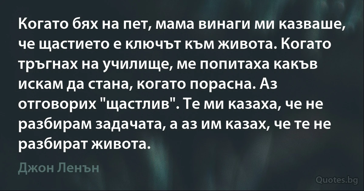 Когато бях на пет, мама винаги ми казваше, че щастието е ключът към живота. Когато тръгнах на училище, ме попитаха какъв искам да стана, когато порасна. Аз отговорих "щастлив". Те ми казаха, че не разбирам задачата, а аз им казах, че те не разбират живота. (Джон Ленън)