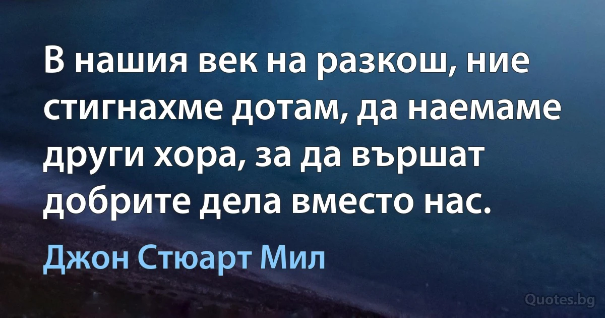 В нашия век на разкош, ние стигнахме дотам, да наемаме други хора, за да вършат добрите дела вместо нас. (Джон Стюарт Мил)