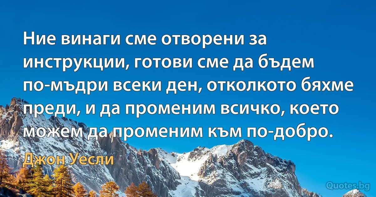 Ние винаги сме отворени за инструкции, готови сме да бъдем по-мъдри всеки ден, отколкото бяхме преди, и да променим всичко, което можем да променим към по-добро. (Джон Уесли)