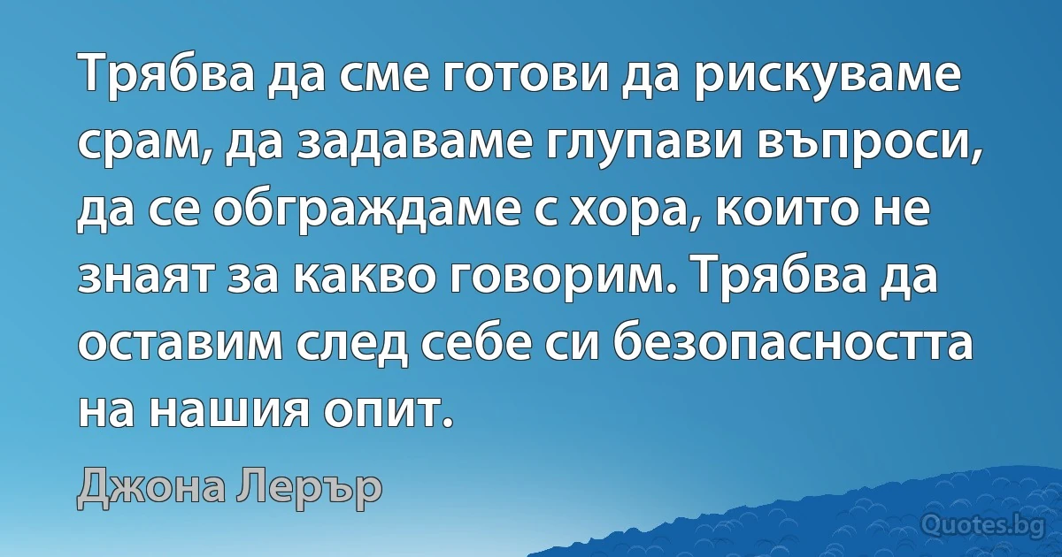 Трябва да сме готови да рискуваме срам, да задаваме глупави въпроси, да се обграждаме с хора, които не знаят за какво говорим. Трябва да оставим след себе си безопасността на нашия опит. (Джона Лерър)