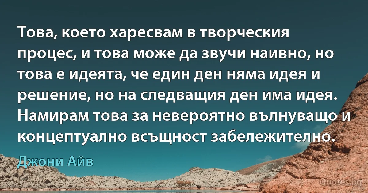 Това, което харесвам в творческия процес, и това може да звучи наивно, но това е идеята, че един ден няма идея и решение, но на следващия ден има идея. Намирам това за невероятно вълнуващо и концептуално всъщност забележително. (Джони Айв)