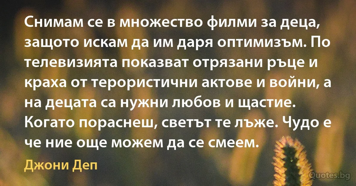 Снимам се в множество филми за деца, защото искам да им даря оптимизъм. По телевизията показват отрязани ръце и краха от терористични актове и войни, а на децата са нужни любов и щастие. Когато пораснеш, светът те лъже. Чудо е че ние още можем да се смеем. (Джони Деп)