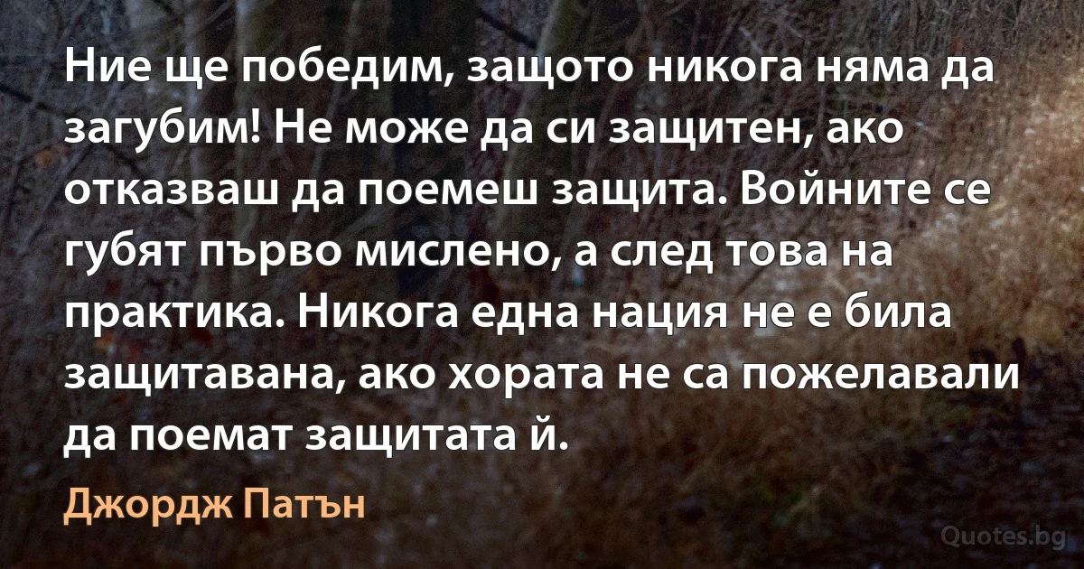 Ние ще победим, защото никога няма да загубим! Не може да си защитен, ако отказваш да поемеш защита. Войните се губят първо мислено, а след това на практика. Никога една нация не е била защитавана, ако хората не са пожелавали да поемат защитата й. (Джордж Патън)