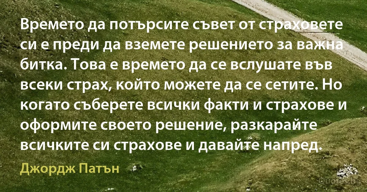 Времето да потърсите съвет от страховете си е преди да вземете решението за важна битка. Това е времето да се вслушате във всеки страх, който можете да се сетите. Но когато съберете всички факти и страхове и оформите своето решение, разкарайте всичките си страхове и давайте напред. (Джордж Патън)