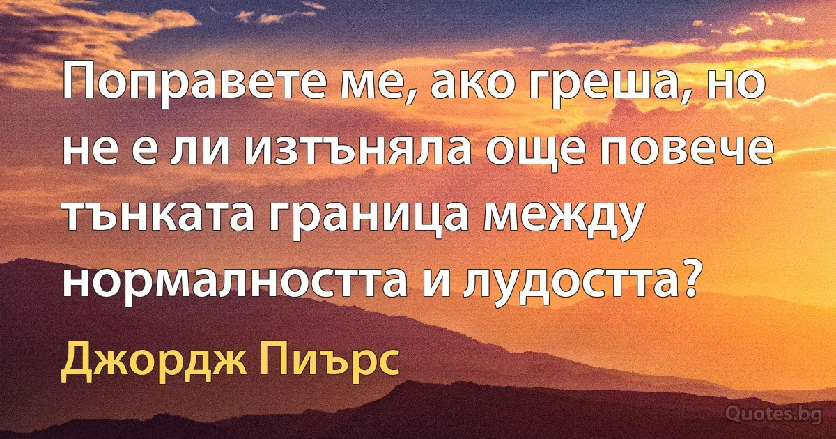 Поправете ме, ако греша, но не е ли изтъняла още повече тънката граница между нормалността и лудостта? (Джордж Пиърс)