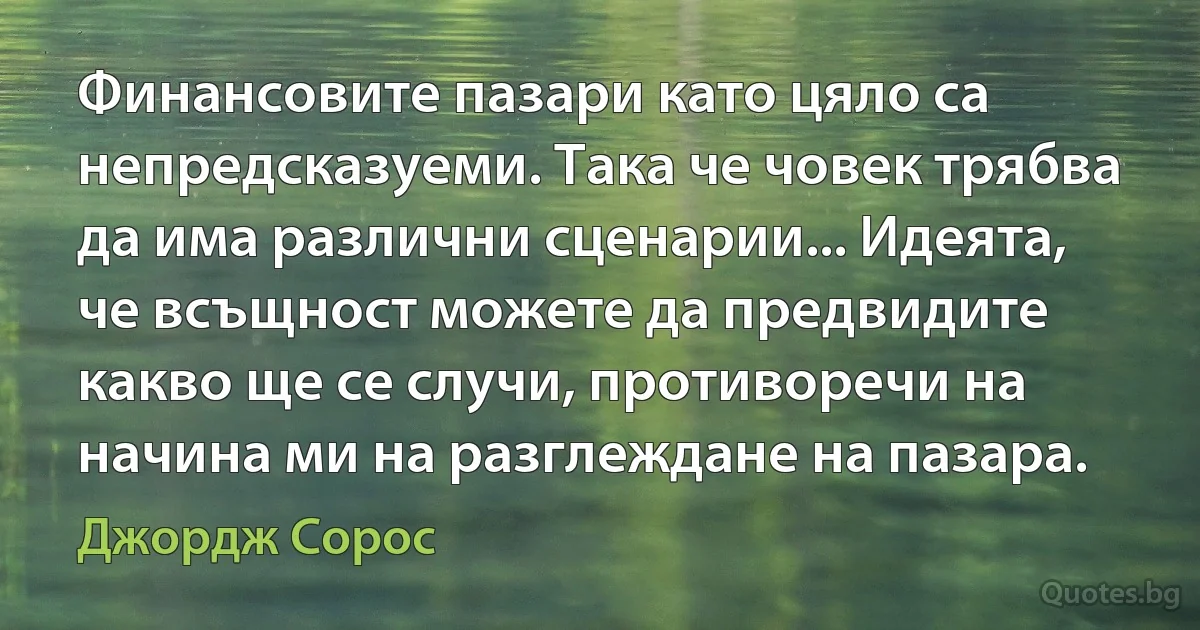 Финансовите пазари като цяло са непредсказуеми. Така че човек трябва да има различни сценарии... Идеята, че всъщност можете да предвидите какво ще се случи, противоречи на начина ми на разглеждане на пазара. (Джордж Сорос)