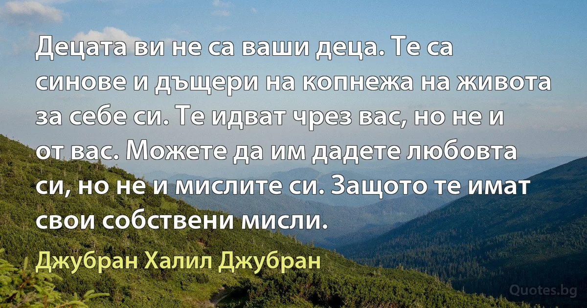 Децата ви не са ваши деца. Те са синове и дъщери на копнежа на живота за себе си. Те идват чрез вас, но не и от вас. Можете да им дадете любовта си, но не и мислите си. Защото те имат свои собствени мисли. (Джубран Халил Джубран)