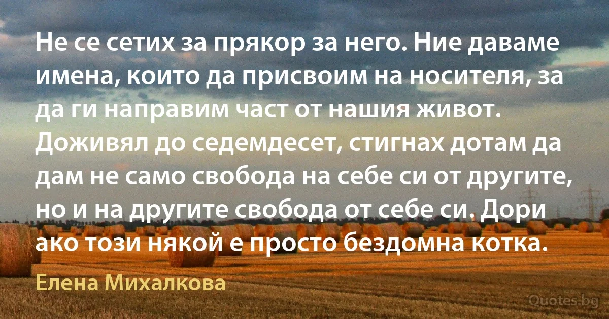 Не се сетих за прякор за него. Ние даваме имена, които да присвоим на носителя, за да ги направим част от нашия живот. Доживял до седемдесет, стигнах дотам да дам не само свобода на себе си от другите, но и на другите свобода от себе си. Дори ако този някой е просто бездомна котка. (Елена Михалкова)