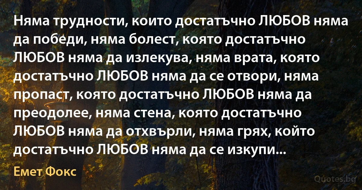 Няма трудности, които достатъчно ЛЮБОВ няма да победи, няма болест, която достатъчно ЛЮБОВ няма да излекува, няма врата, която достатъчно ЛЮБОВ няма да се отвори, няма пропаст, която достатъчно ЛЮБОВ няма да преодолее, няма стена, която достатъчно ЛЮБОВ няма да отхвърли, няма грях, който достатъчно ЛЮБОВ няма да се изкупи... (Емет Фокс)