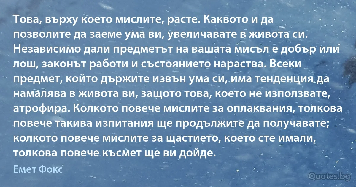 Това, върху което мислите, расте. Каквото и да позволите да заеме ума ви, увеличавате в живота си. Независимо дали предметът на вашата мисъл е добър или лош, законът работи и състоянието нараства. Всеки предмет, който държите извън ума си, има тенденция да намалява в живота ви, защото това, което не използвате, атрофира. Колкото повече мислите за оплаквания, толкова повече такива изпитания ще продължите да получавате; колкото повече мислите за щастието, което сте имали, толкова повече късмет ще ви дойде. (Емет Фокс)