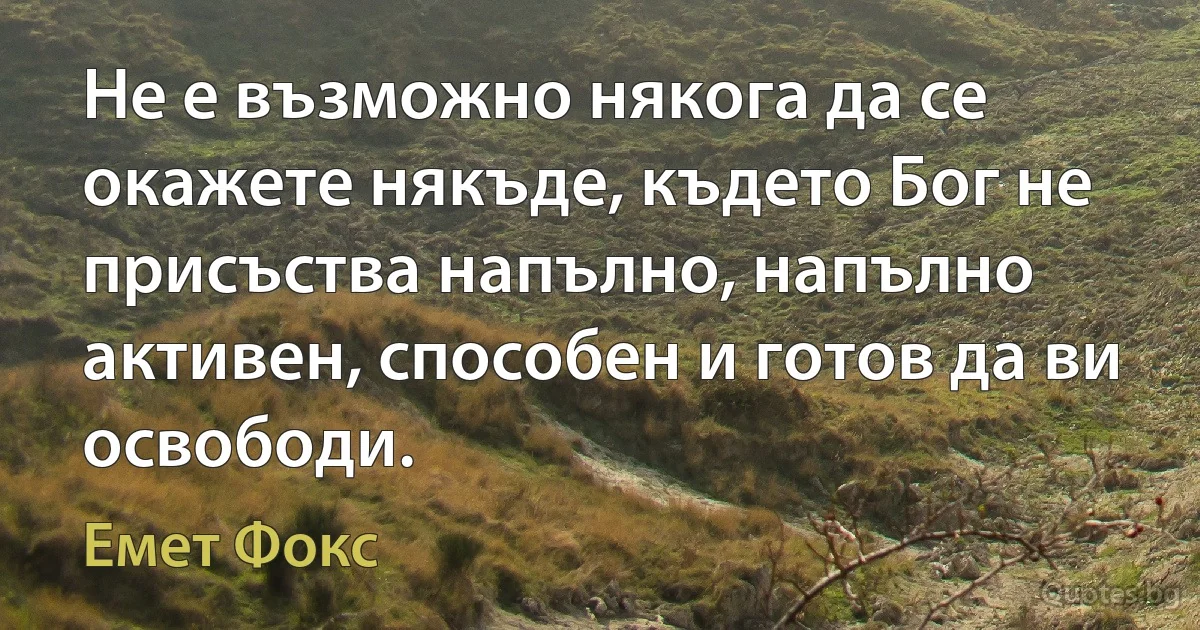 Не е възможно някога да се окажете някъде, където Бог не присъства напълно, напълно активен, способен и готов да ви освободи. (Емет Фокс)