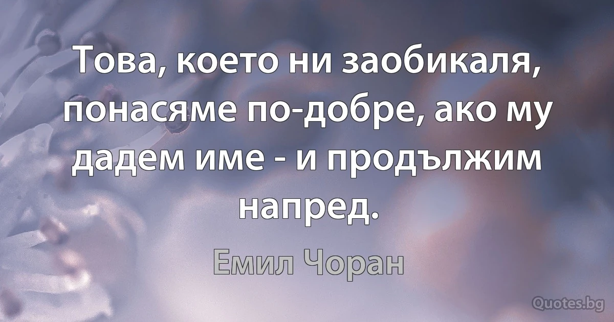 Това, което ни заобикаля, понасяме по-добре, ако му дадем име - и продължим напред. (Емил Чоран)