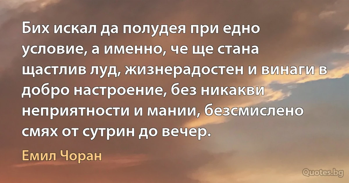 Бих искал да полудея при едно условие, а именно, че ще стана щастлив луд, жизнерадостен и винаги в добро настроение, без никакви неприятности и мании, безсмислено смях от сутрин до вечер. (Емил Чоран)