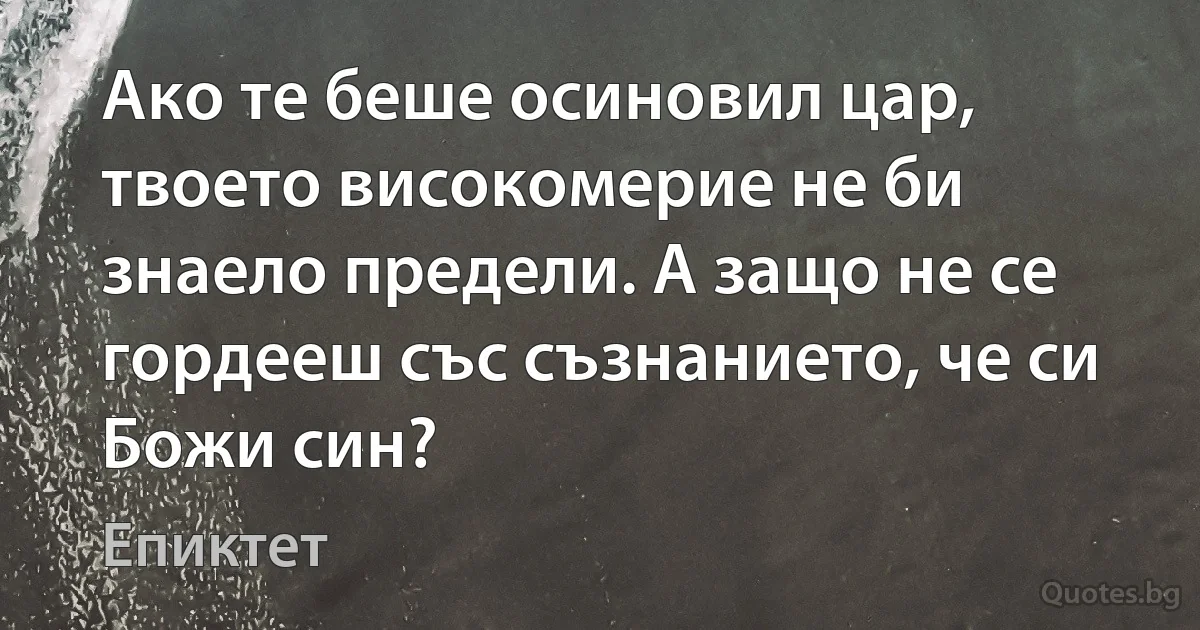 Ако те беше осиновил цар, твоето високомерие не би знаело предели. А защо не се гордееш със съзнанието, че си Божи син? (Епиктет)